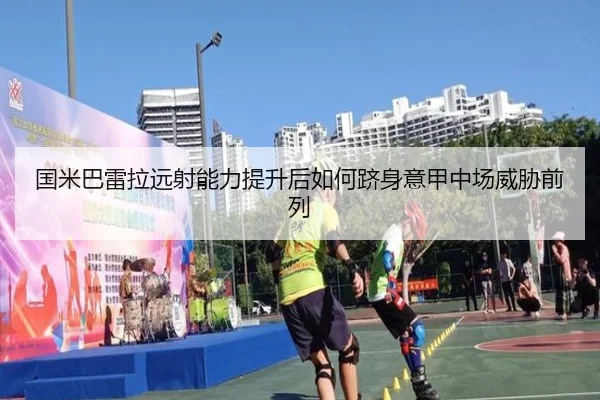 国米巴雷拉远射能力提升后如何跻身意甲中场威胁前列