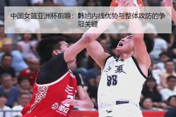 中国女篮亚洲杯前瞻：韩旭内线优势与整体攻防的争冠关键