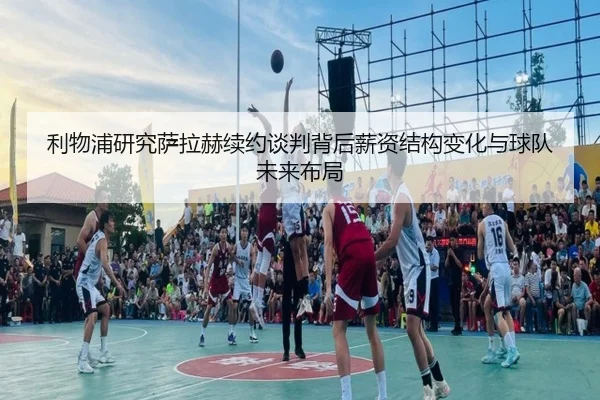 利物浦研究萨拉赫续约谈判背后薪资结构变化与球队未来布局