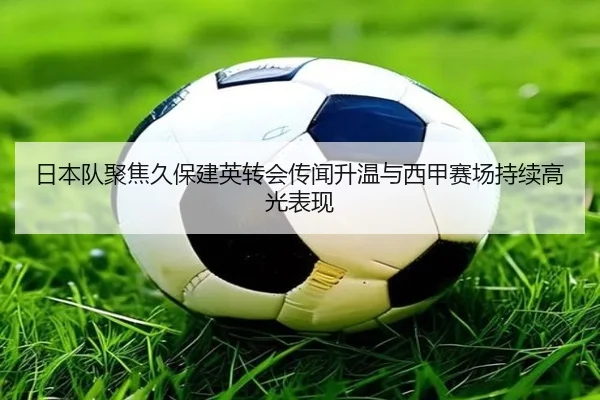 日本队聚焦久保建英转会传闻升温与西甲赛场持续高光表现
