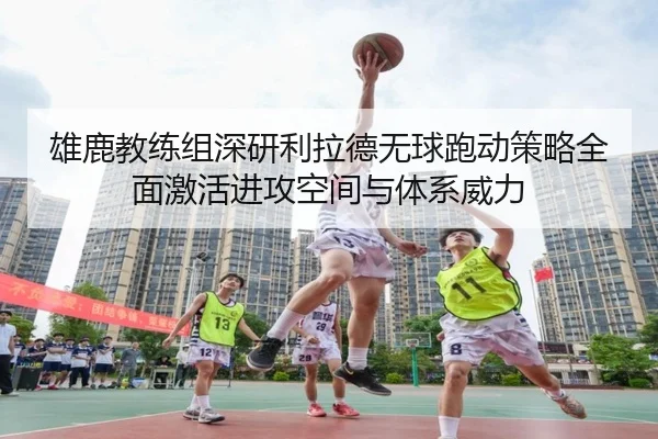 雄鹿教练组深研利拉德无球跑动策略全面激活进攻空间与体系威力