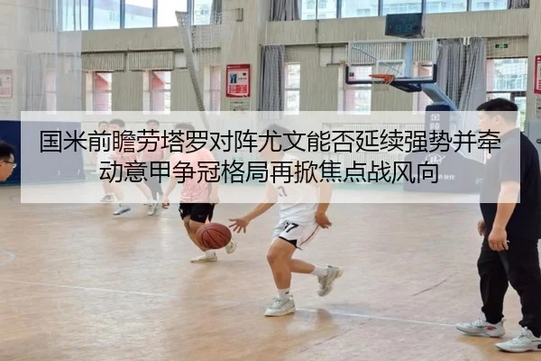 国米前瞻劳塔罗对阵尤文能否延续强势并牵动意甲争冠格局再掀焦点战风向