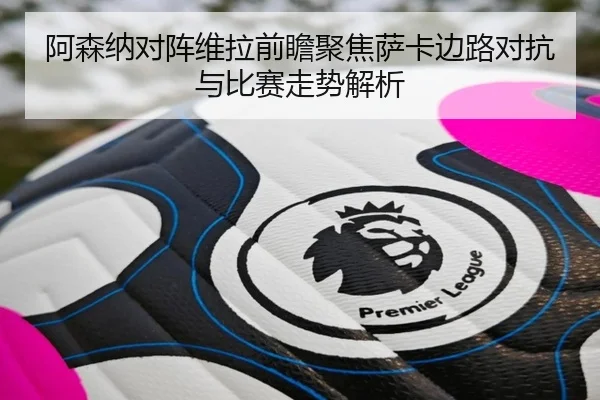 阿森纳对阵维拉前瞻聚焦萨卡边路对抗与比赛走势解析